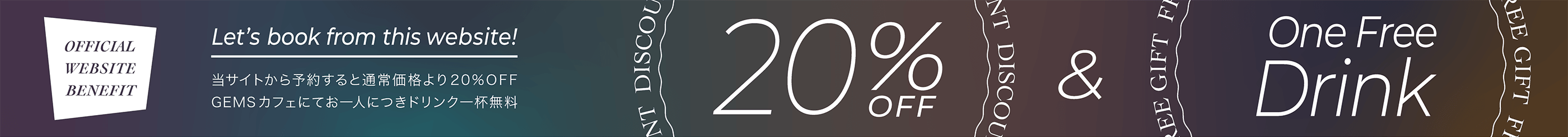 OFFICIAL WEBSITE BENEFIT　当サイトから予約すると通常価格より20%OFF / GEMSカフェお一人につきドリンク一杯無料