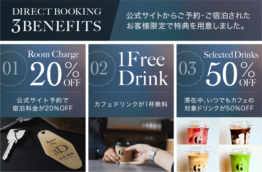 DIRECT BOOKING 3BENEFIT　公式サイトからご予約・ご宿泊されたお客様限定で特典を用意しました。：Room Charge 20%OFF　公式サイト予約で宿泊料金が20%OFF / 1 Free Drink　カフェドリンクが1杯無料 / Selected Drinks 50%OFF　滞在中、いつでもカフェの対象ドリンクが50%OFF